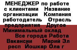 МЕНЕДЖЕР по работе с клиентами › Название организации ­ Компания-работодатель › Отрасль предприятия ­ Другое › Минимальный оклад ­ 35 000 - Все города Работа » Вакансии   . Марий Эл респ.,Йошкар-Ола г.